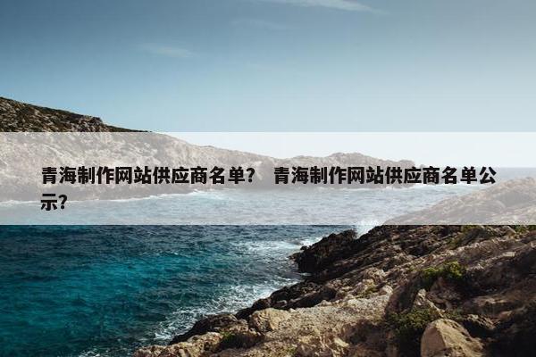 青海制作网站供应商名单？ 青海制作网站供应商名单公示？