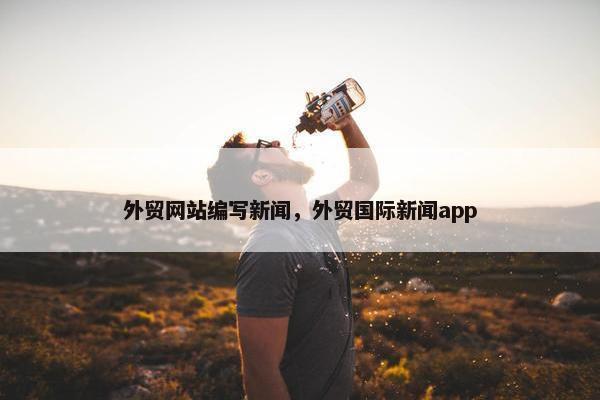 外贸网站编写新闻，外贸国际新闻app