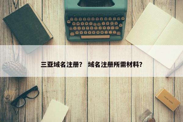 三亚域名注册？ 域名注册所需材料？