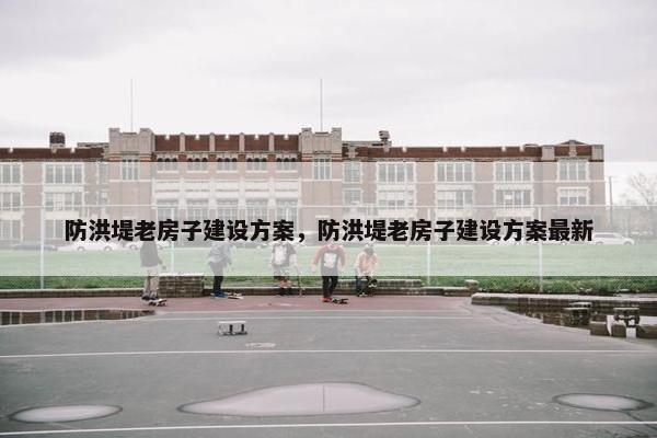 防洪堤老房子建设方案，防洪堤老房子建设方案最新