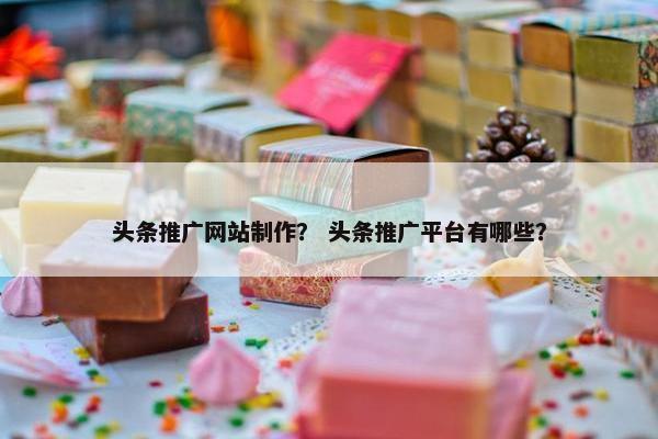 头条推广网站制作？ 头条推广平台有哪些？
