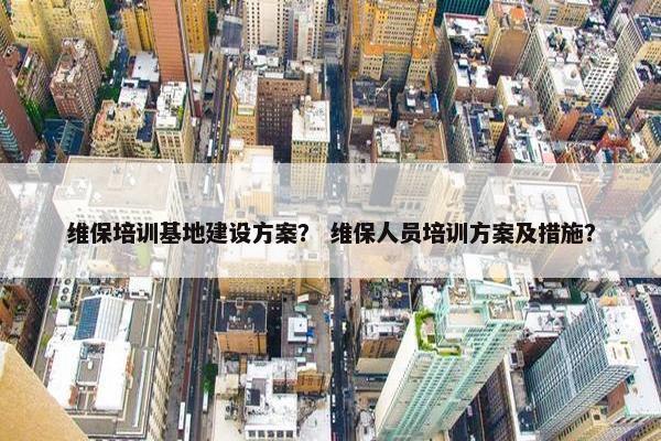 维保培训基地建设方案？ 维保人员培训方案及措施？