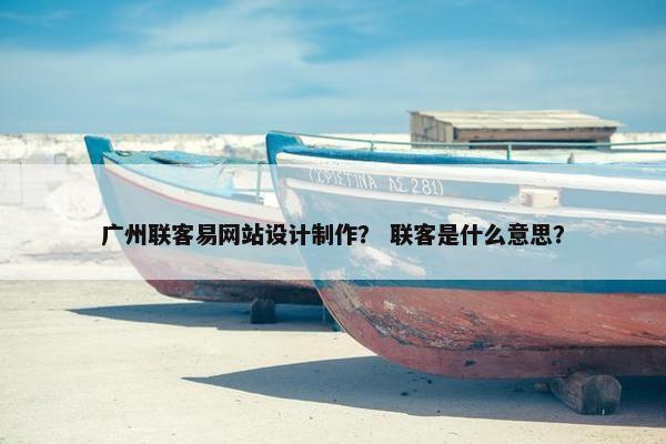 广州联客易网站设计制作？ 联客是什么意思？