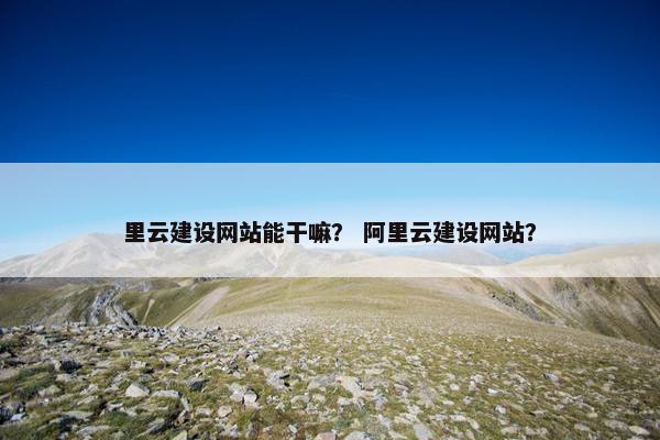里云建设网站能干嘛？ 阿里云建设网站？