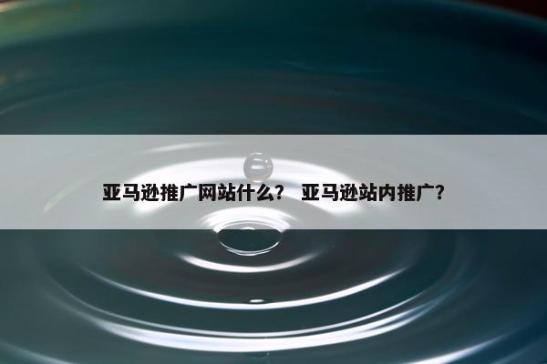 亚马逊推广网站什么？ 亚马逊站内推广？