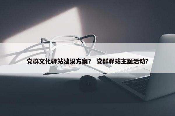 党群文化驿站建设方案？ 党群驿站主题活动？