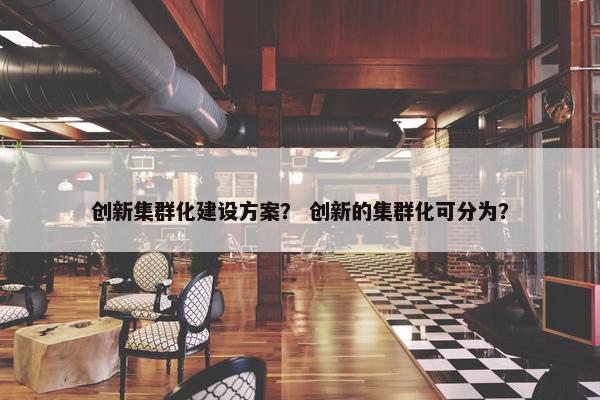 创新集群化建设方案？ 创新的集群化可分为？