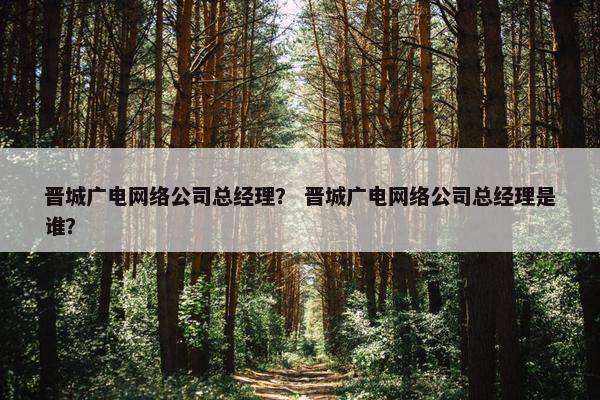 晋城广电网络公司总经理？ 晋城广电网络公司总经理是谁？