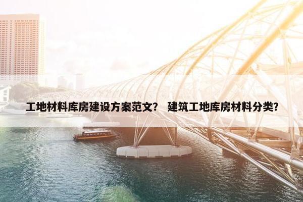 工地材料库房建设方案范文？ 建筑工地库房材料分类？