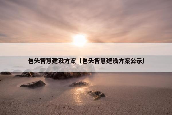 包头智慧建设方案（包头智慧建设方案公示）