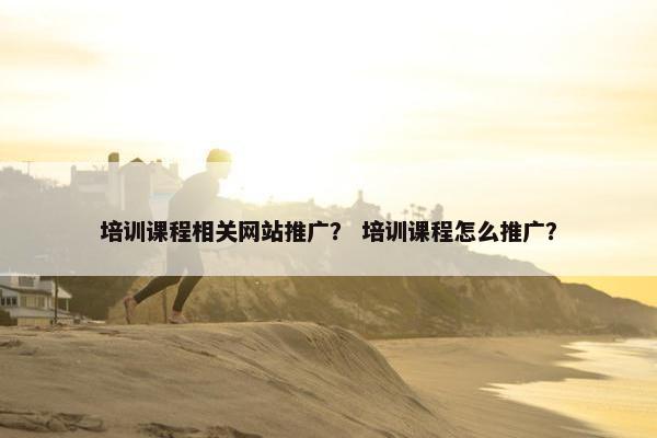 培训课程相关网站推广？ 培训课程怎么推广？