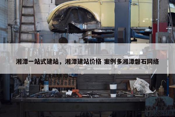 湘潭一站式建站，湘潭建站价格 案例多湘潭磐石网络