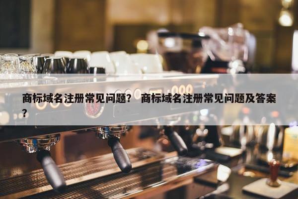 商标域名注册常见问题？ 商标域名注册常见问题及答案？