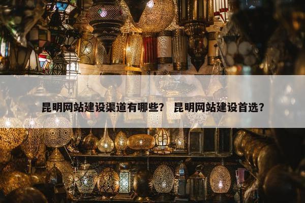 昆明网站建设渠道有哪些？ 昆明网站建设首选？