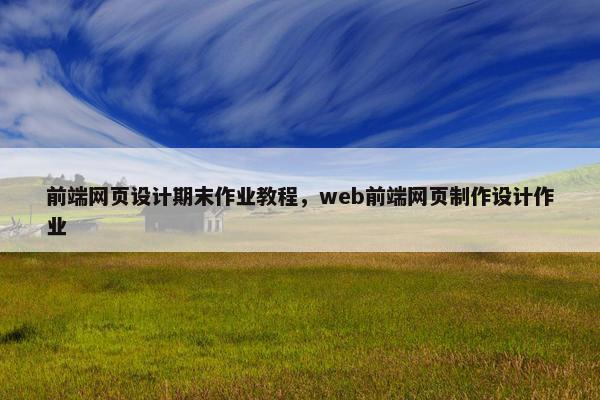 前端网页设计期末作业教程，web前端网页制作设计作业