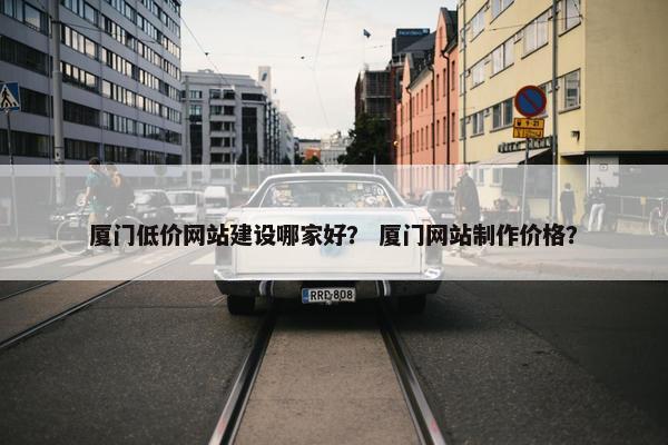 厦门低价网站建设哪家好？ 厦门网站制作价格？