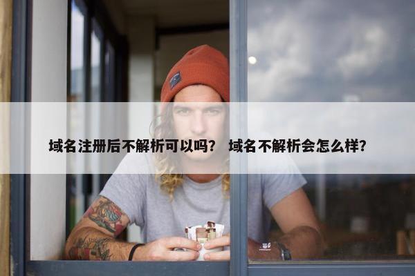 域名注册后不解析可以吗？ 域名不解析会怎么样？