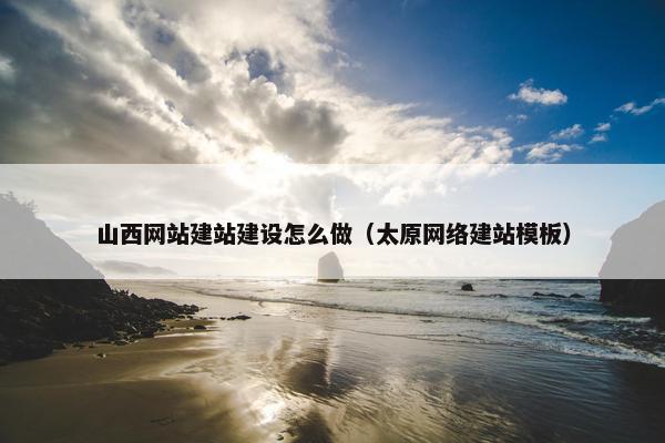 山西网站建站建设怎么做（太原网络建站模板）