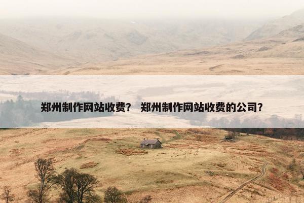 郑州制作网站收费？ 郑州制作网站收费的公司？