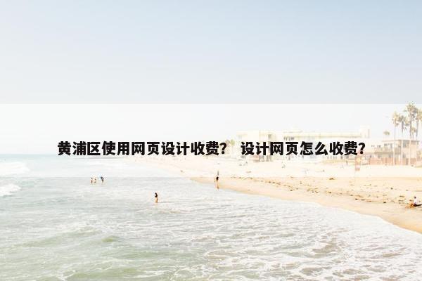 黄浦区使用网页设计收费？ 设计网页怎么收费？