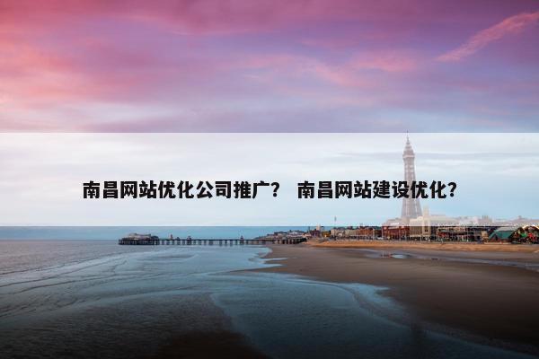 南昌网站优化公司推广？ 南昌网站建设优化？