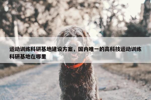 运动训练科研基地建设方案，国内唯一的高科技运动训练科研基地在哪里