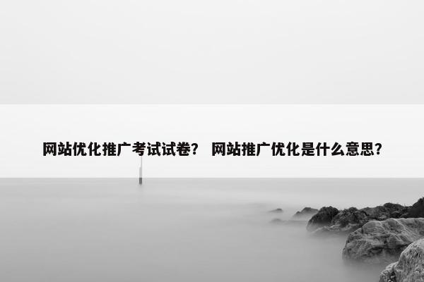 网站优化推广考试试卷？ 网站推广优化是什么意思？
