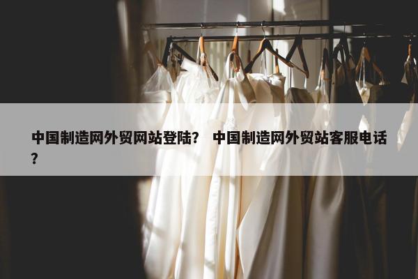 中国制造网外贸网站登陆？ 中国制造网外贸站客服电话？