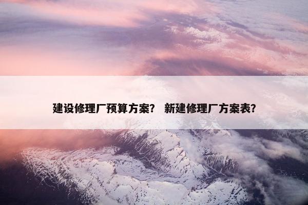 建设修理厂预算方案？ 新建修理厂方案表？