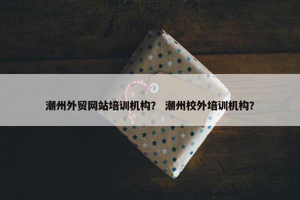 潮州外贸网站培训机构？ 潮州校外培训机构？