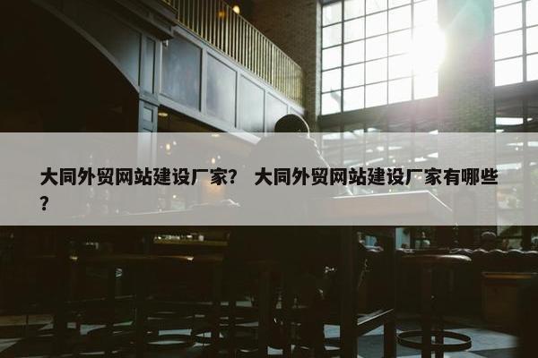 大同外贸网站建设厂家？ 大同外贸网站建设厂家有哪些？