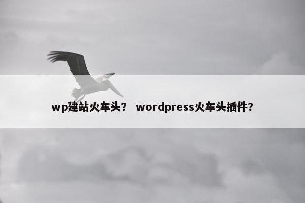 wp建站火车头？ wordpress火车头插件？