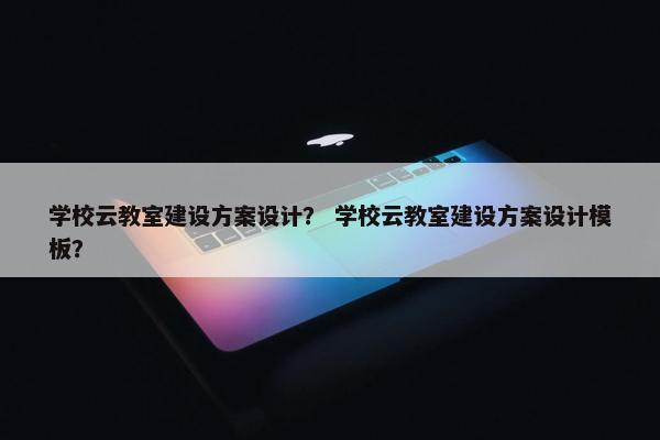 学校云教室建设方案设计？ 学校云教室建设方案设计模板？