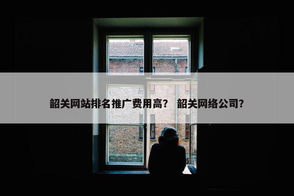 韶关网站排名推广费用高？ 韶关网络公司？