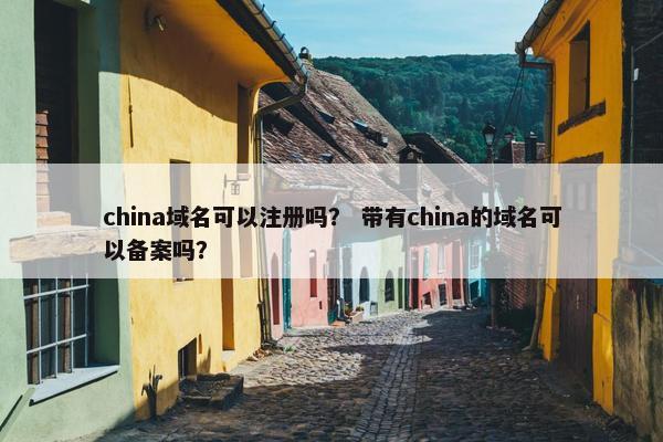 china域名可以注册吗？ 带有china的域名可以备案吗？
