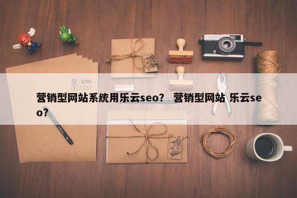 营销型网站系统用乐云seo？ 营销型网站 乐云seo？