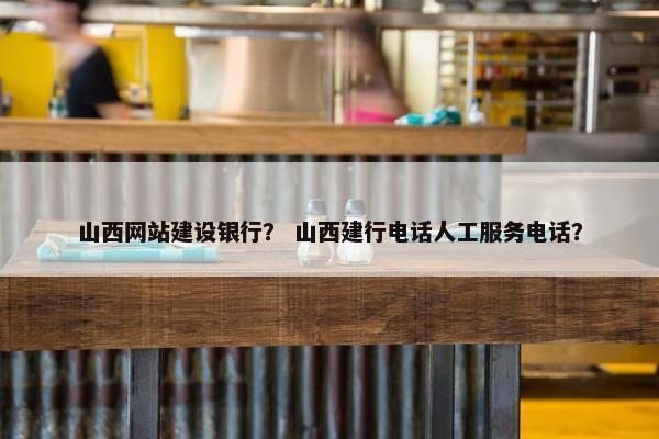 山西网站建设银行？ 山西建行电话人工服务电话？