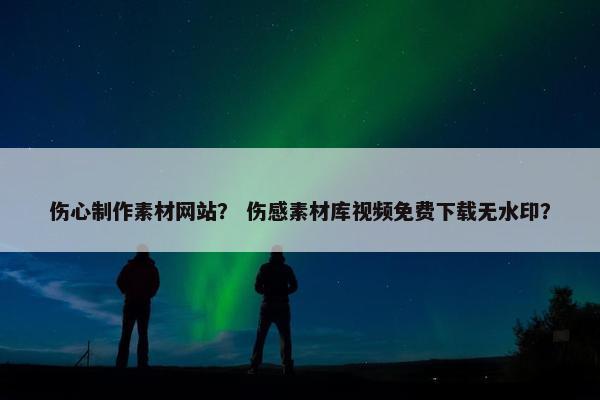 伤心制作素材网站？ 伤感素材库视频免费下载无水印？