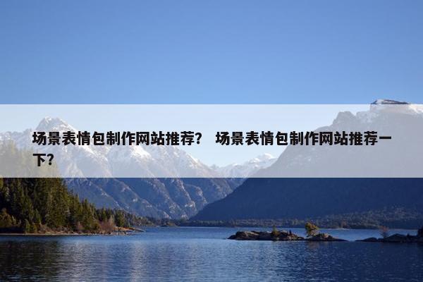 场景表情包制作网站推荐？ 场景表情包制作网站推荐一下？