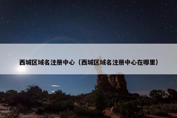 西城区域名注册中心（西城区域名注册中心在哪里）