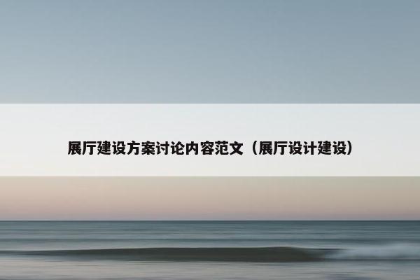 展厅建设方案讨论内容范文（展厅设计建设）