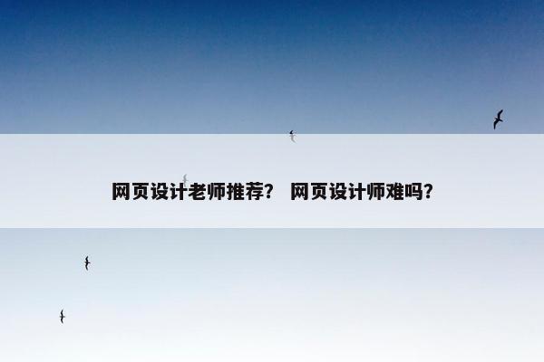 网页设计老师推荐？ 网页设计师难吗？