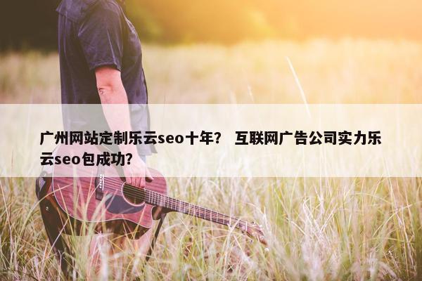 广州网站定制乐云seo十年？ 互联网广告公司实力乐云seo包成功？