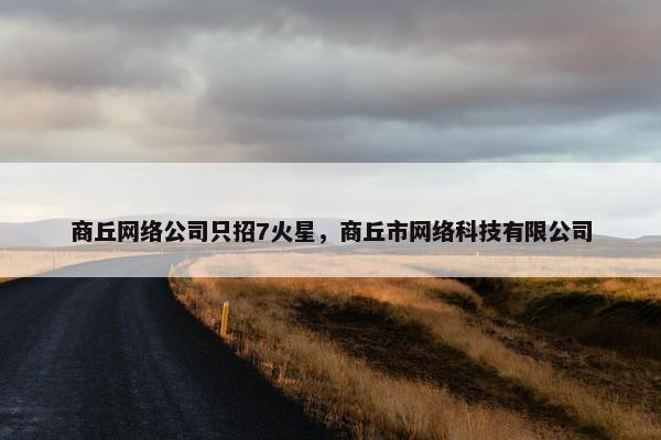 商丘网络公司只招7火星，商丘市网络科技有限公司