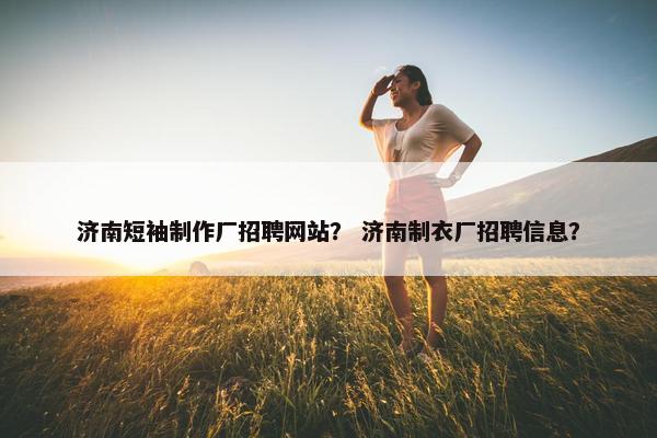 济南短袖制作厂招聘网站？ 济南制衣厂招聘信息？