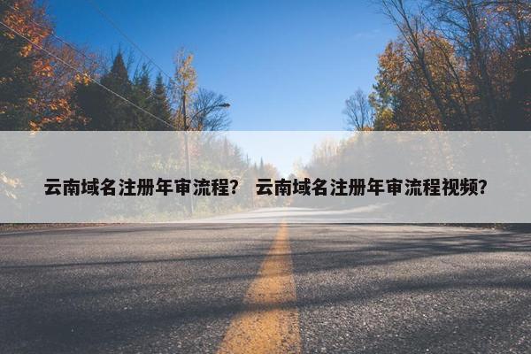 云南域名注册年审流程？ 云南域名注册年审流程视频？
