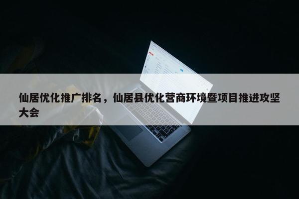 仙居优化推广排名，仙居县优化营商环境暨项目推进攻坚大会