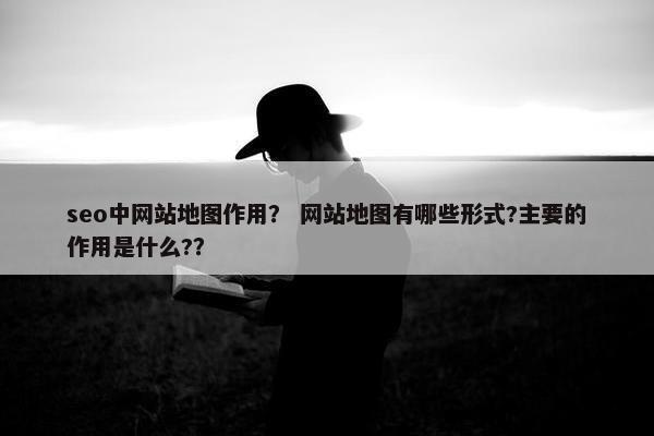 seo中网站地图作用？ 网站地图有哪些形式?主要的作用是什么?？