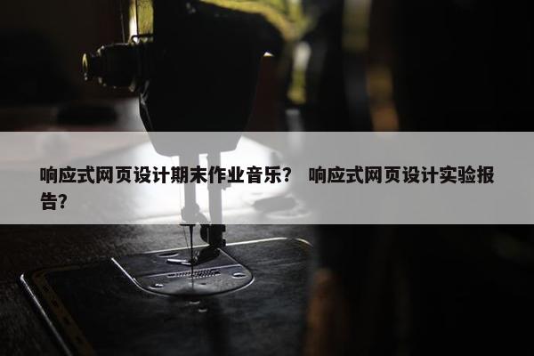 响应式网页设计期末作业音乐？ 响应式网页设计实验报告？