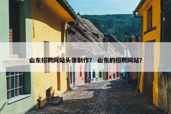 山东招聘网站头像制作？ 山东的招聘网站？